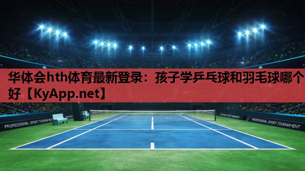 孩子学乒乓球和羽毛球哪个好 孩子学乒乓球和羽毛球哪个好