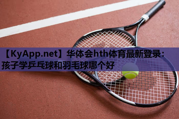 孩子学乒乓球和羽毛球哪个好 孩子学乒乓球和羽毛球哪个好